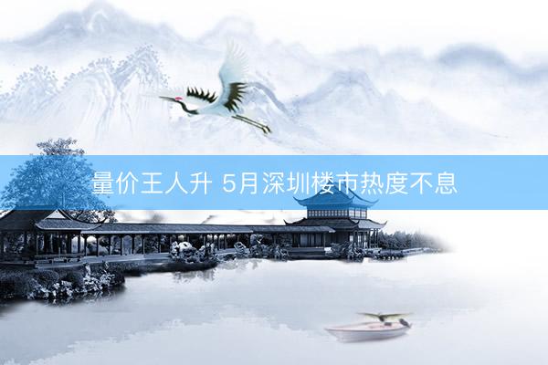 量价王人升 5月深圳楼市热度不息