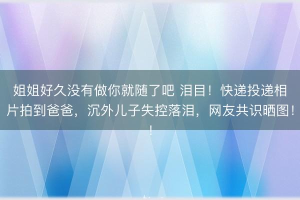 姐姐好久没有做你就随了吧 泪目！快递投递相片拍到爸爸，沉外儿子失控落泪，网友共识晒图！