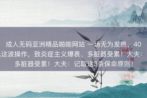 成人无码亚洲精品啪啪网站 一场无为发热，40岁须眉差点没命！他这波操作，致炎症主义爆表、多脏器受累！大夫：记取这3条保命原则！