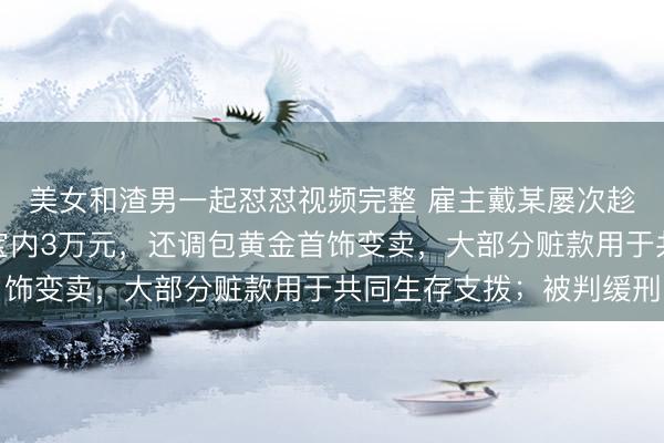 美女和渣男一起怼怼视频完整 雇主戴某屡次趁女友沉睡转走其支付宝内3万元，还调包黄金首饰变卖，大部分赃款用于共同生存支拨；被判缓刑
