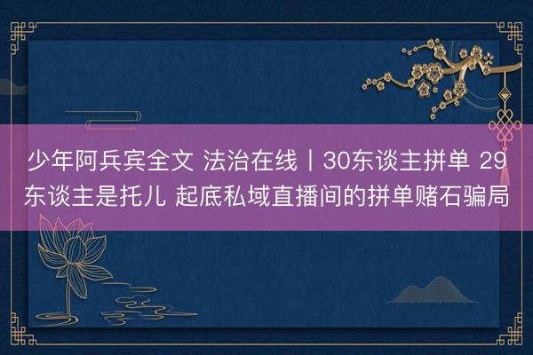 少年阿兵宾全文 法治在线丨30东谈主拼单 29东谈主是托儿 起底私域直播间的拼单赌石骗局