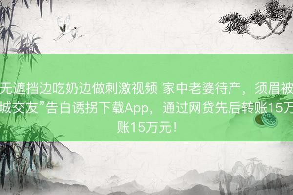 无遮挡边吃奶边做刺激视频 家中老婆待产，须眉被“同城交友”告白诱拐下载App，通过网贷先后转账15万元！