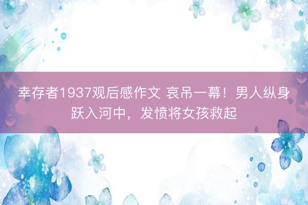 幸存者1937观后感作文 哀吊一幕！男人纵身跃入河中，发愤将女孩救起
