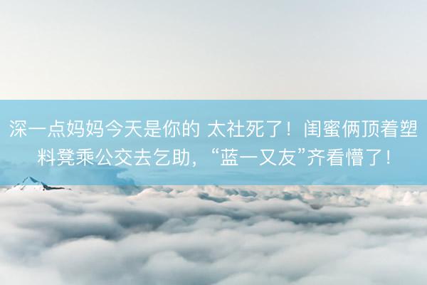 深一点妈妈今天是你的 太社死了！闺蜜俩顶着塑料凳乘公交去乞助，“蓝一又友”齐看懵了！