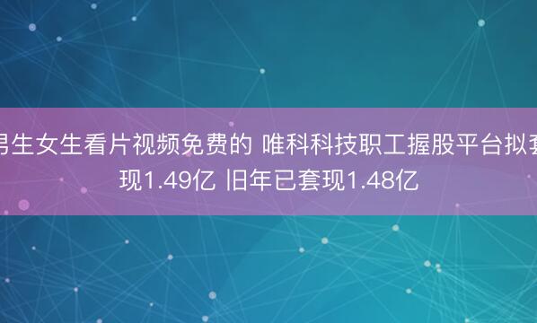 男生女生看片视频免费的 唯科科技职工握股平台拟套现1.49亿 旧年已套现1.48亿