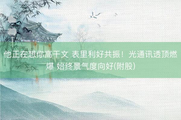 他正在想你高干文 表里利好共振！光通讯透顶燃爆 始终景气度向好(附股)