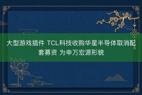 大型游戏插件 TCL科技收购华星半导体取消配套募资 为申万宏源形貌