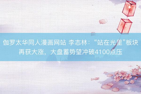 伽罗太华同人漫画网站 李志林：“站在光里”板块再获大涨，大盘蓄势望冲破4100点压