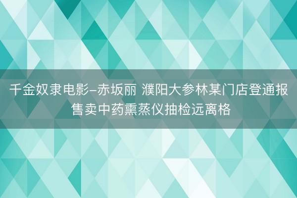 千金奴隶电影-赤坂丽 濮阳大参林某门店登通报 售卖中药熏蒸仪抽检远离格