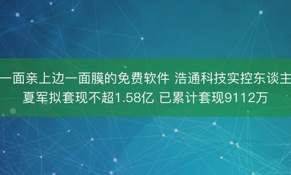 一面亲上边一面膜的免费软件 浩通科技实控东谈主夏军拟套现不超1.58亿 已累计套现9112万