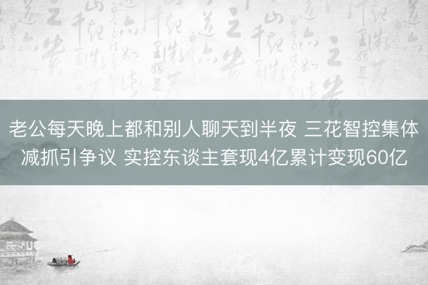 老公每天晚上都和别人聊天到半夜 三花智控集体减抓引争议 实控东谈主套现4亿累计变现60亿