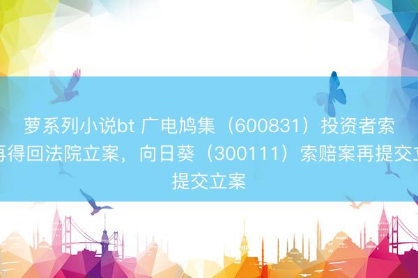 萝系列小说bt 广电鸠集（600831）投资者索赔再得回法院立案，向日葵（300111）索赔案再提交立案