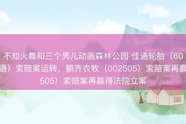 不知火舞和三个男儿动画森林公园 佳通轮胎（600182，S佳通）索赔案运转，鹏齐农牧（002505）索赔案再赢得法院立案