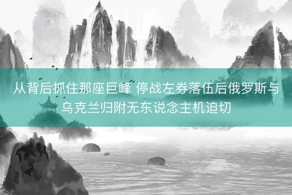 从背后抓住那座巨峰 停战左券落伍后俄罗斯与乌克兰归附无东说念主机迫切