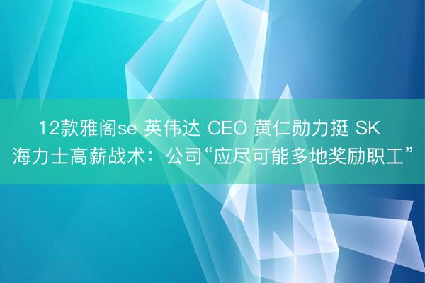 12款雅阁se 英伟达 CEO 黄仁勋力挺 SK 海力士高薪战术：公司“应尽可能多地奖励职工”