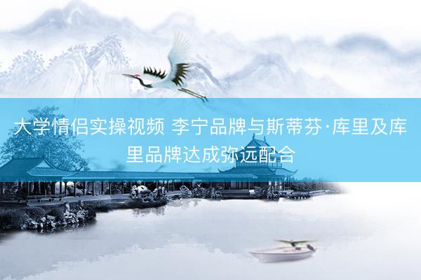 大学情侣实操视频 李宁品牌与斯蒂芬·库里及库里品牌达成弥远配合