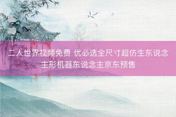 二人世界视频免费 优必选全尺寸超仿生东说念主形机器东说念主京东预售