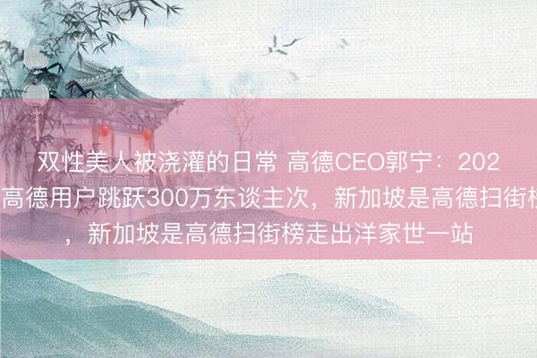 双性美人被浇灌的日常 高德CEO郭宁：2025年拜访新加坡的高德用户跳跃300万东谈主次，新加坡是高德扫街榜走出洋家世一站
