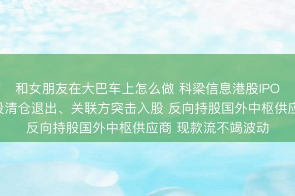 和女朋友在大巴车上怎么做 科梁信息港股IPO：递表前夜多半战投清仓退出、关联方突击入股 反向持股国外中枢供应商 现款流不竭波动
