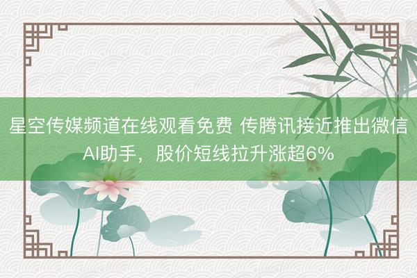 星空传媒频道在线观看免费 传腾讯接近推出微信AI助手，股价短线拉升涨超6%