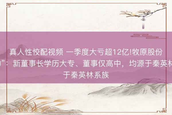 真人性恔配视频 一季度大亏超12亿!牧原股份“换帅”：新董事长学历大专、董事仅高中，均源于秦英林系族