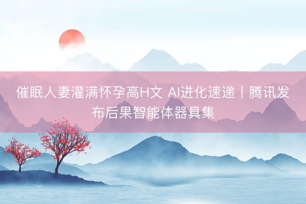 催眠人妻灌满怀孕高H文 AI进化速递丨腾讯发布后果智能体器具集