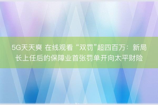 5G天天奭 在线观看 “双罚”超四百万：新局长上任后的保障业首张罚单开向太平财险
