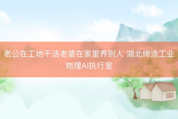 老公在工地干活老婆在家里养别人 湖北缔造工业物理AI执行室