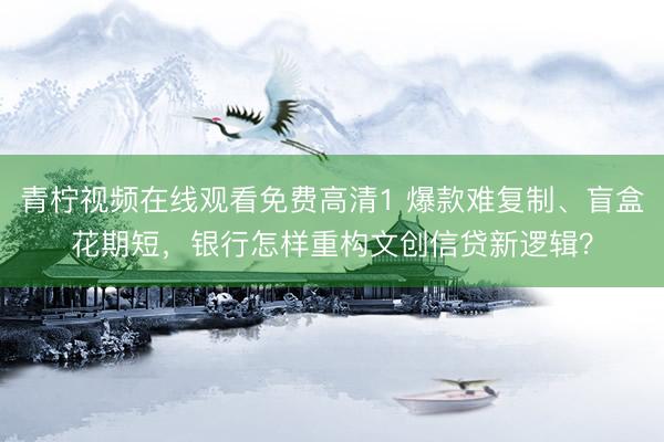 青柠视频在线观看免费高清1 爆款难复制、盲盒花期短，银行怎样重构文创信贷新逻辑？