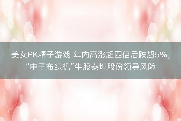 美女PK精子游戏 年内高涨超四倍后跌超5%,“电子布织机”牛股泰坦股份领导风险