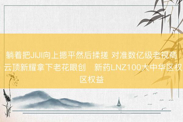 躺着把JIJI向上摁平然后揉搓 对准数亿级老视商场 云顶新耀拿下老花眼创​新药LNZ100大中华区权益