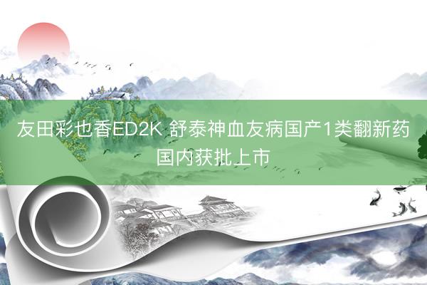 友田彩也香ED2K 舒泰神血友病国产1类翻新药国内获批上市