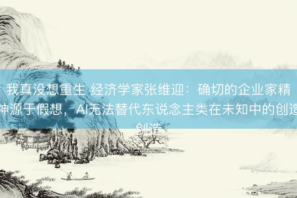 我真没想重生 经济学家张维迎:确切的企业家精神源于假想,AI无法替代东说念主类在未知中的创造