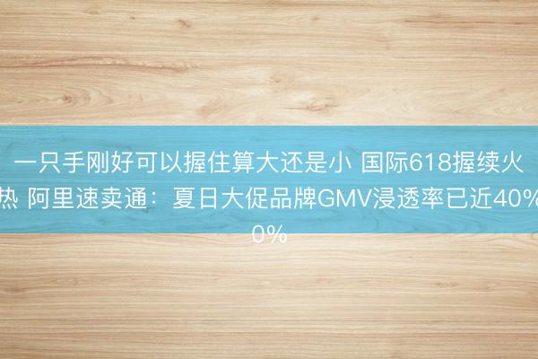 一只手刚好可以握住算大还是小 国际618握续火热 阿里速卖通:夏日大促品牌GMV浸透率已近40%