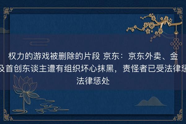 权力的游戏被删除的片段 京东:京东外卖、金融及首创东谈主遭有组织坏心抹黑,责怪者已受法律惩处