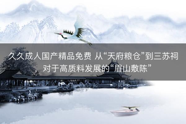 久久成人国产精品免费 从“天府粮仓”到三苏祠，对于高质料发展的“眉山敷陈”