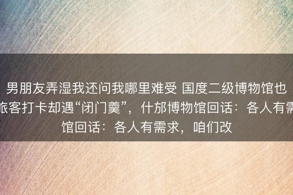 男朋友弄湿我还问我哪里难受 国度二级博物馆也要“午休”？旅客打卡却遇“闭门羹”，什邡博物馆回话：各人有需求，咱们改