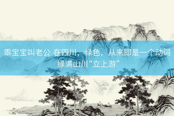 乖宝宝叫老公 在四川，绿色，从来即是一个动词 绿满山川“立上游”