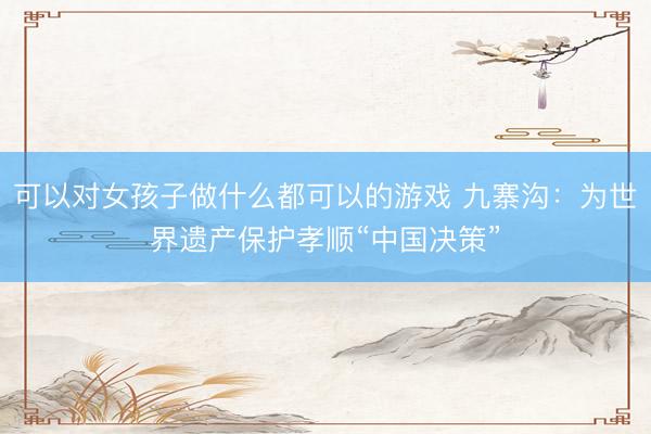可以对女孩子做什么都可以的游戏 九寨沟：为世界遗产保护孝顺“中国决策”