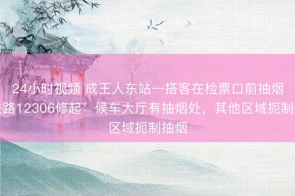 24小时视频 成王人东站一搭客在检票口前抽烟，铁路12306修起：候车大厅有抽烟处，其他区域扼制抽烟