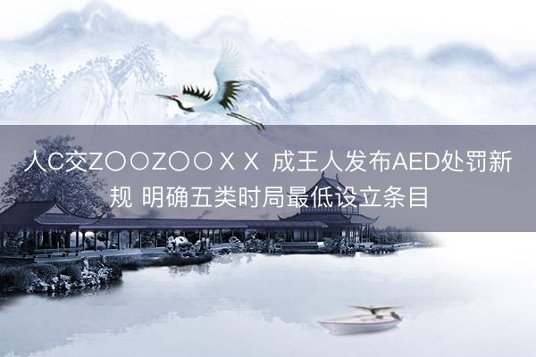 人C交Z〇○Z〇○ⅩⅩ 成王人发布AED处罚新规 明确五类时局最低设立条目