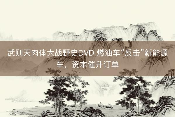 武则天肉体大战野史DVD 燃油车“反击”新能源车，资本催升订单
