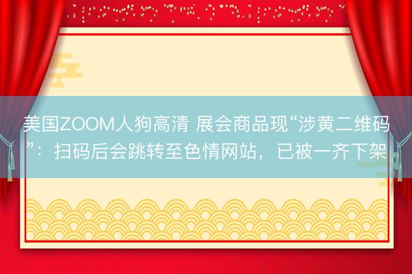美国ZOOM人狗高清 展会商品现“涉黄二维码”：扫码后会跳转至色情网站，已被一齐下架