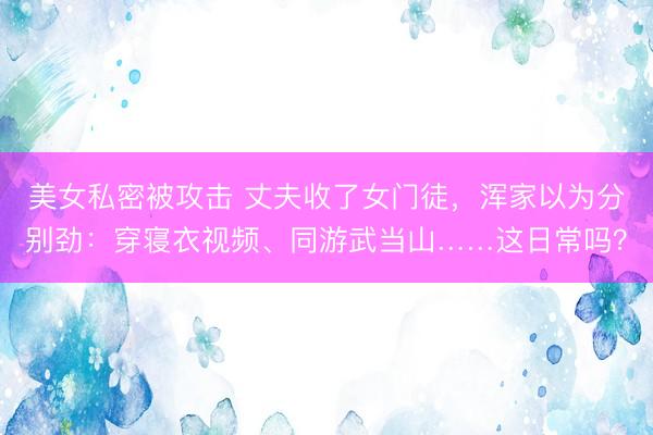 美女私密被攻击 丈夫收了女门徒，浑家以为分别劲：穿寝衣视频、同游武当山……这日常吗？
