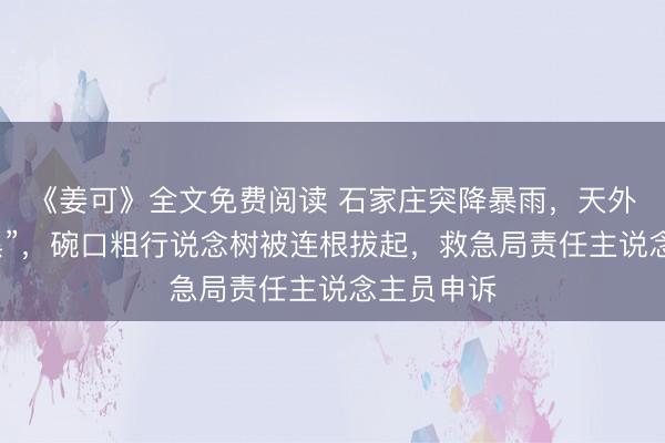《姜可》全文免费阅读 石家庄突降暴雨，天外“一秒变黑”，碗口粗行说念树被连根拔起，救急局责任主说念主员申诉