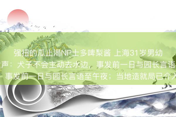 强扭的瓜止渴NP士多啤梨酱 上海31岁男幼师溺水身一火，母亲发声：犬子不会主动去水边，事发前一日与园长言语至午夜；当地造就局已介入