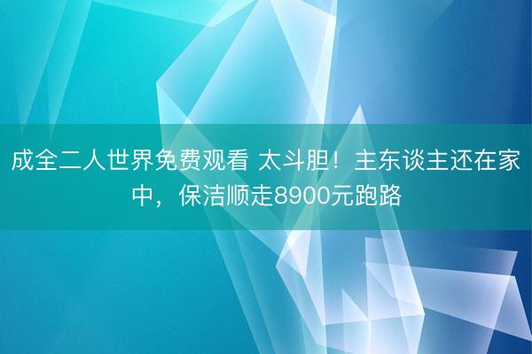 成全二人世界免费观看 太斗胆！主东谈主还在家中，保洁顺走8900元跑路