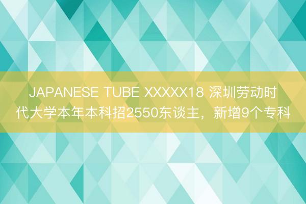 JAPANESE TUBE XXXXX18 深圳劳动时代大学本年本科招2550东谈主,新增9个专科