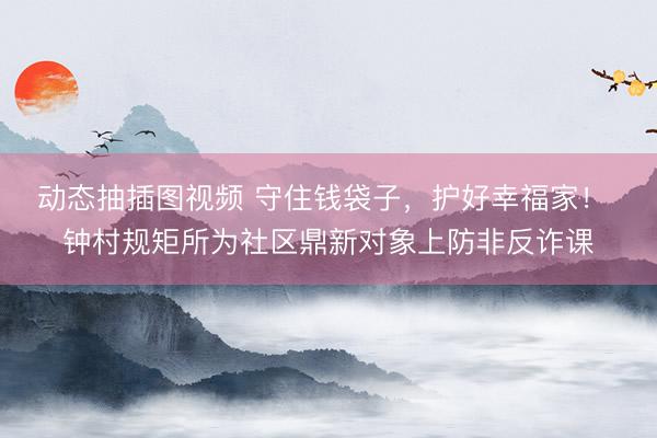 动态抽插图视频 守住钱袋子,护好幸福家! 钟村规矩所为社区鼎新对象上防非反诈课