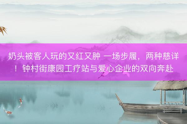 奶头被客人玩的又红又肿 一场步履,两种慈详!钟村街康园工疗站与爱心企业的双向奔赴
